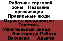 Работник торговой зоны › Название организации ­ Правильные люди › Отрасль предприятия ­ Текстиль › Минимальный оклад ­ 25 000 - Все города Работа » Вакансии   . Адыгея респ.,Майкоп г.